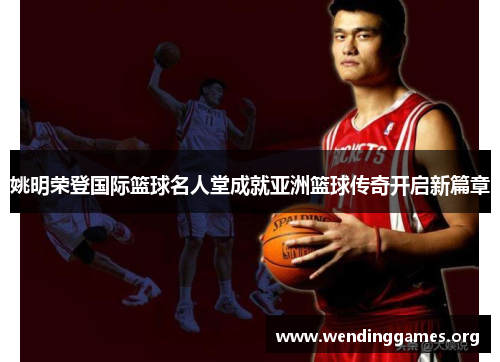 姚明荣登国际篮球名人堂成就亚洲篮球传奇开启新篇章 姚明荣登国际篮球名人堂成就亚洲篮球传奇开启新篇章