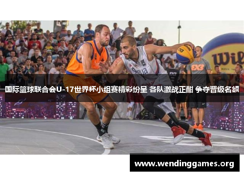 国际篮球联合会U-17世界杯小组赛精彩纷呈 各队激战正酣 争夺晋级名额 国际篮球联合会U-17世界杯小组赛精彩纷呈 各队激战正酣 争夺晋级名额