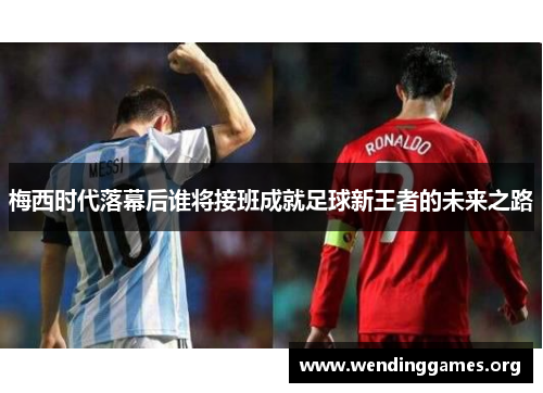 梅西时代落幕后谁将接班成就足球新王者的未来之路 梅西时代落幕后谁将接班成就足球新王者的未来之路
