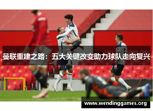 曼联重建之路:五大关键改变助力球队走向复兴 曼联重建之路:五大关键改变助力球队走向复兴