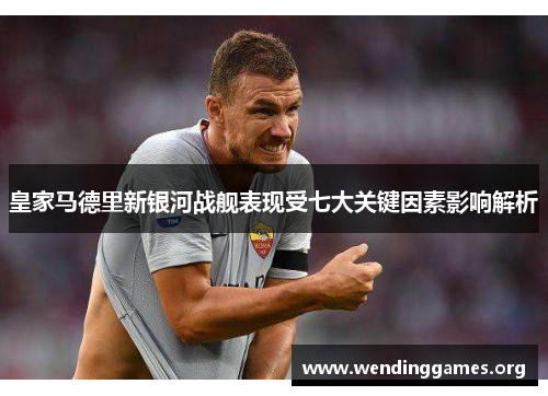 皇家马德里新银河战舰表现受七大关键因素影响解析 皇家马德里新银河战舰表现受七大关键因素影响解析