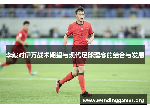 李毅对伊万战术期望与现代足球理念的结合与发展 李毅对伊万战术期望与现代足球理念的结合与发展