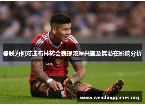 曼联为何对迪布林转会表现浓厚兴趣及其潜在影响分析 曼联为何对迪布林转会表现浓厚兴趣及其潜在影响分析