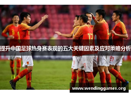 提升中国足球热身赛表现的五大关键因素及应对策略分析 提升中国足球热身赛表现的五大关键因素及应对策略分析