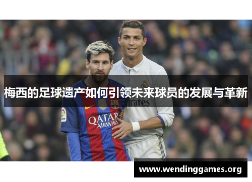 梅西的足球遗产如何引领未来球员的发展与革新 梅西的足球遗产如何引领未来球员的发展与革新