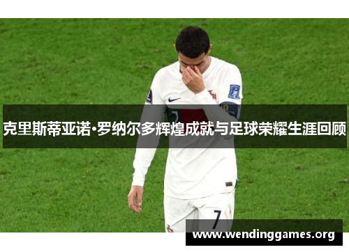 克里斯蒂亚诺·罗纳尔多辉煌成就与足球荣耀生涯回顾 克里斯蒂亚诺·罗纳尔多辉煌成就与足球荣耀生涯回顾