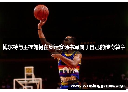 博尔特与王楠如何在奥运赛场书写属于自己的传奇篇章 博尔特与王楠如何在奥运赛场书写属于自己的传奇篇章