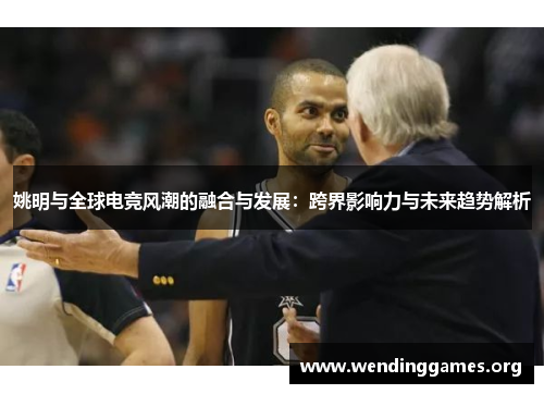 姚明与全球电竞风潮的融合与发展:跨界影响力与未来趋势解析 姚明与全球电竞风潮的融合与发展:跨界影响力与未来趋势解析