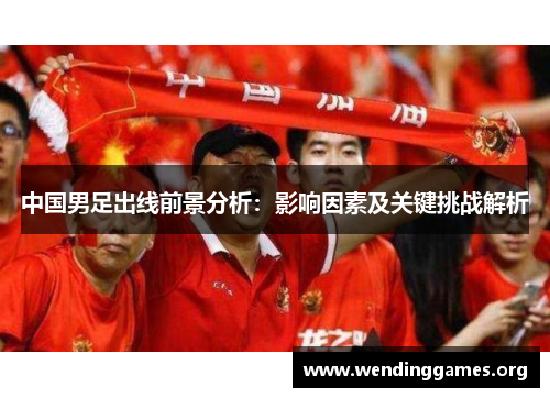 中国男足出线前景分析:影响因素及关键挑战解析 中国男足出线前景分析:影响因素及关键挑战解析