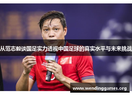 从范志毅谈国足实力透视中国足球的真实水平与未来挑战 从范志毅谈国足实力透视中国足球的真实水平与未来挑战