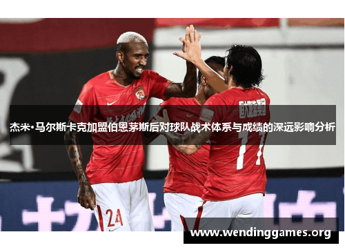 杰米·马尔斯卡克加盟伯恩茅斯后对球队战术体系与成绩的深远影响分析 杰米·马尔斯卡克加盟伯恩茅斯后对球队战术体系与成绩的深远影响分析