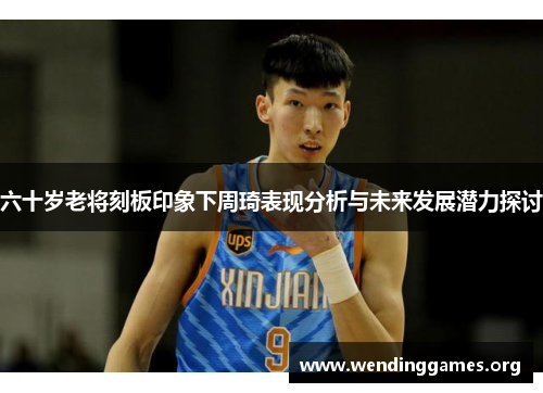 六十岁老将刻板印象下周琦表现分析与未来发展潜力探讨 六十岁老将刻板印象下周琦表现分析与未来发展潜力探讨
