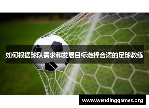 如何根据球队需求和发展目标选择合适的足球教练 如何根据球队需求和发展目标选择合适的足球教练