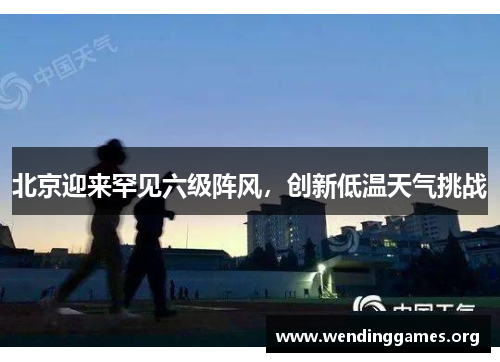 北京迎来罕见六级阵风,创新低温天气挑战 北京迎来罕见六级阵风,创新低温天气挑战