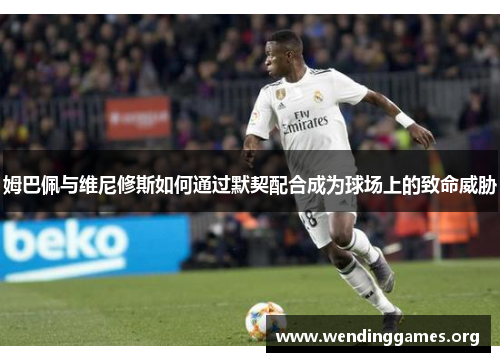 姆巴佩与维尼修斯如何通过默契配合成为球场上的致命威胁 姆巴佩与维尼修斯如何通过默契配合成为球场上的致命威胁