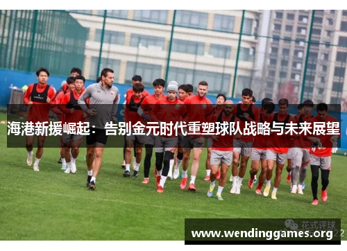 海港新援崛起:告别金元时代重塑球队战略与未来展望 海港新援崛起:告别金元时代重塑球队战略与未来展望