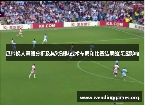瓜帅换人策略分析及其对球队战术布局和比赛结果的深远影响 瓜帅换人策略分析及其对球队战术布局和比赛结果的深远影响
