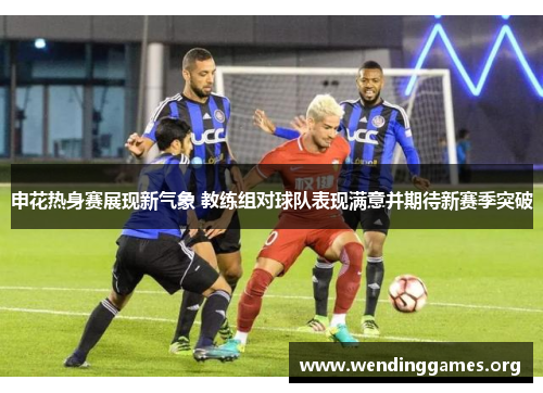 申花热身赛展现新气象 教练组对球队表现满意并期待新赛季突破 申花热身赛展现新气象 教练组对球队表现满意并期待新赛季突破