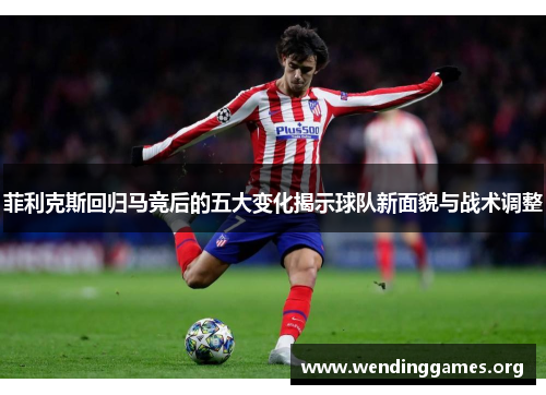菲利克斯回归马竞后的五大变化揭示球队新面貌与战术调整 菲利克斯回归马竞后的五大变化揭示球队新面貌与战术调整
