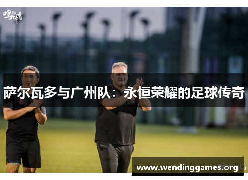 萨尔瓦多与广州队:永恒荣耀的足球传奇 萨尔瓦多与广州队:永恒荣耀的足球传奇