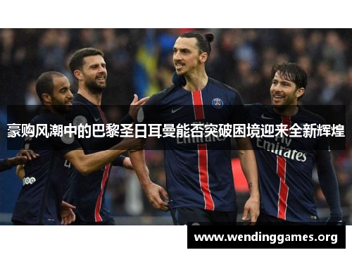 豪购风潮中的巴黎圣日耳曼能否突破困境迎来全新辉煌 豪购风潮中的巴黎圣日耳曼能否突破困境迎来全新辉煌