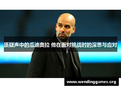 质疑声中的瓜迪奥拉 他在面对挑战时的深思与应对 质疑声中的瓜迪奥拉 他在面对挑战时的深思与应对