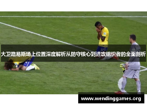 大卫路易斯场上位置深度解析从防守核心到进攻组织者的全面剖析 大卫路易斯场上位置深度解析从防守核心到进攻组织者的全面剖析