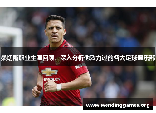 桑切斯职业生涯回顾:深入分析他效力过的各大足球俱乐部 桑切斯职业生涯回顾:深入分析他效力过的各大足球俱乐部