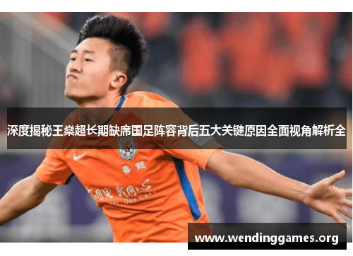 深度揭秘王燊超长期缺席国足阵容背后五大关键原因全面视角解析全 深度揭秘王燊超长期缺席国足阵容背后五大关键原因全面视角解析全