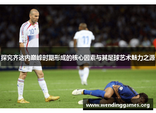 探究齐达内巅峰时期形成的核心因素与其足球艺术魅力之源 探究齐达内巅峰时期形成的核心因素与其足球艺术魅力之源