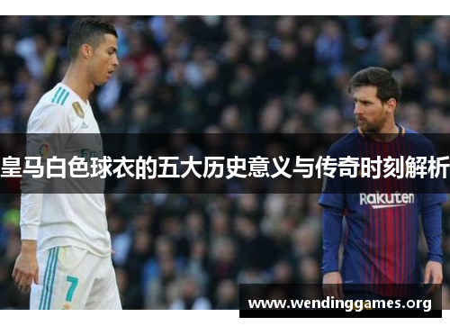 皇马白色球衣的五大历史意义与传奇时刻解析 皇马白色球衣的五大历史意义与传奇时刻解析