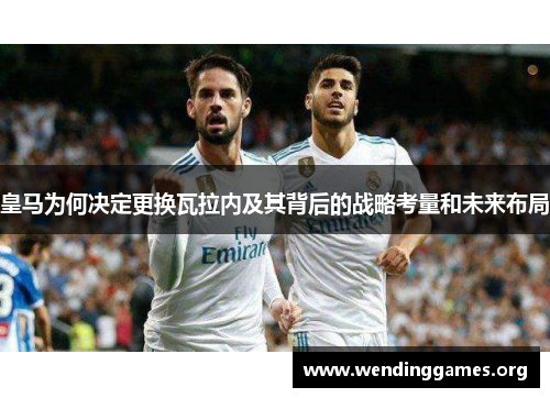 皇马为何决定更换瓦拉内及其背后的战略考量和未来布局 皇马为何决定更换瓦拉内及其背后的战略考量和未来布局
